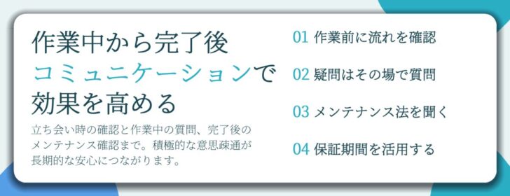作業中から完了後 コミュニケーションで 効果を高める。作業前に流れを確認、疑問はその場で質問、メンテナンス法を聞く、保証期間を活用する