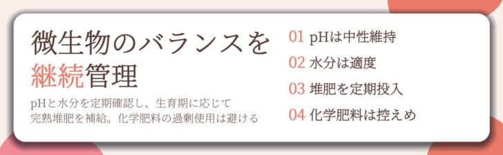 微生物のバランスを 継続管理。pHは中性維持、水分は適度、堆肥を定期投入、化学肥料は控えめ