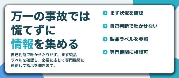 万一の事故では 慌てずに 情報を集める。まず状況を確認、自己判断で吐かせない、製品ラベルを参照、専門機関に相談可